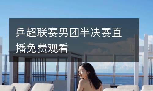 乒超聯(lián)賽男團半決賽直播免費觀看